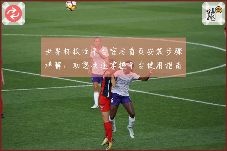 世界杯投注平台官方首页安装步骤详解，助您快速掌握平台使用指南